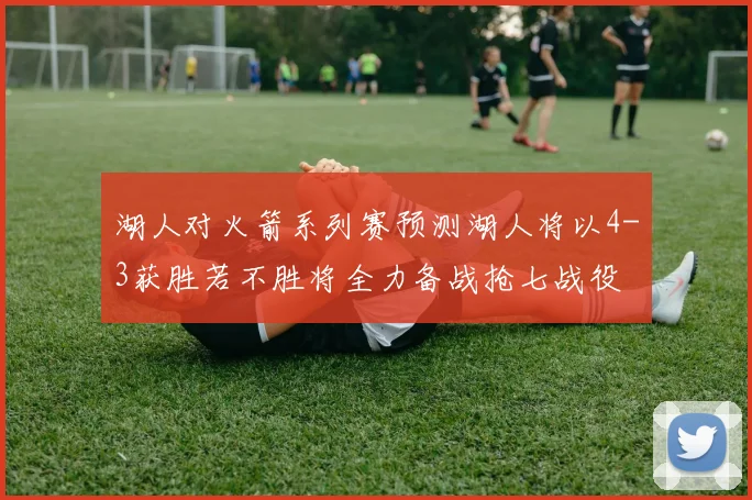湖人对火箭系列赛预测湖人将以4-3获胜若不胜将全力备战抢七战役