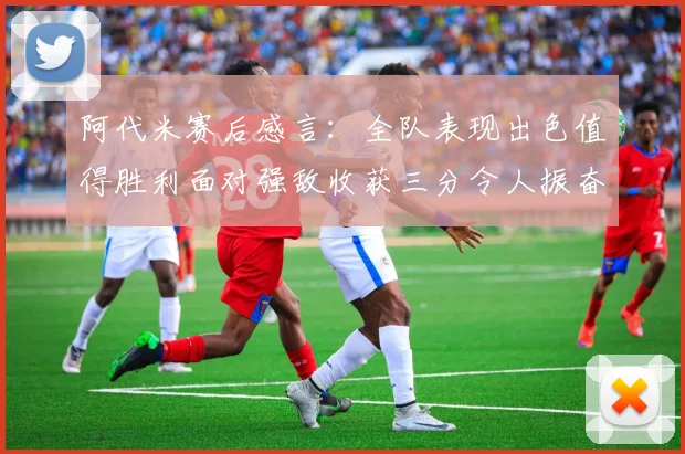 阿代米赛后感言：全队表现出色值得胜利面对强敌收获三分令人振奋